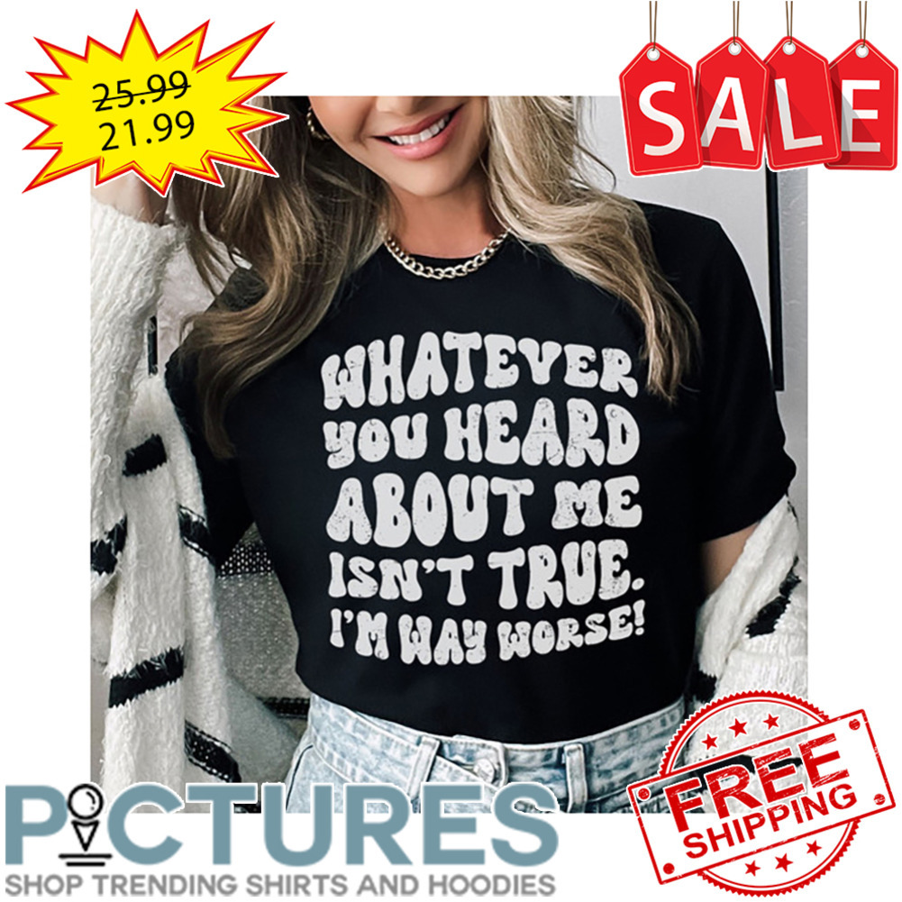 Whatever You Heard About Me Isn't True I'm Way Worse shirt