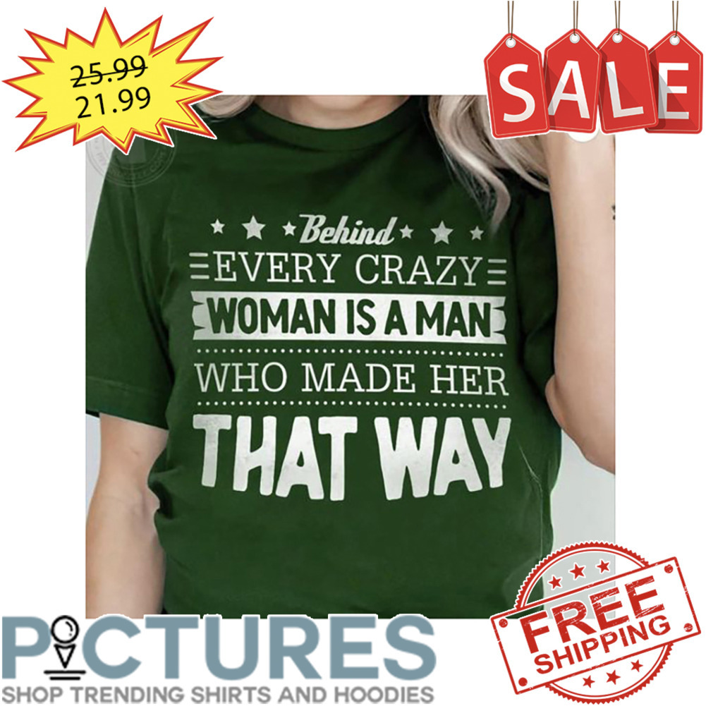 Behind Every Crazy Woman Is A Man Who Made Her That Way shirt