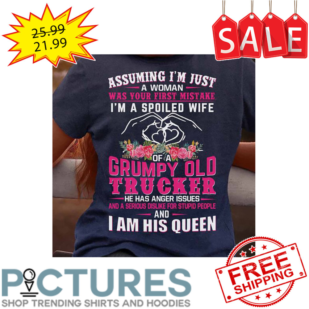 Floral Assuming I'm Just A Woman Was Your First Mistake I'm A Spoiled Wife Grumpy Old Trucker He Has Anger Issues And A Serious Dislike For Stupid People And I Am His Queen shirt