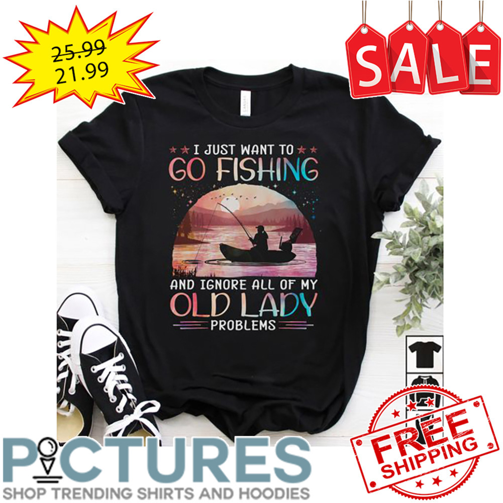 I Just Want To Go Fishing And Ignore All Of My Old Lady Problems shirt