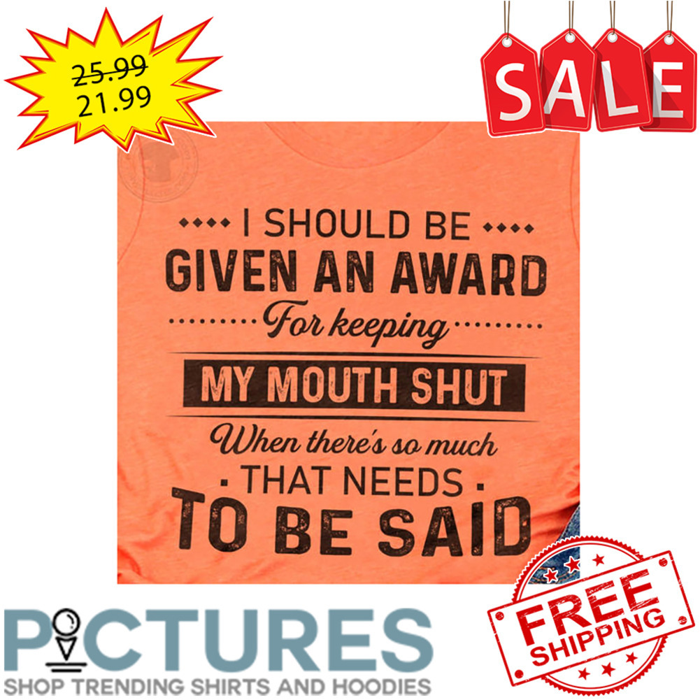 I Should Be Given An Award For Keeping My Mouth Shut When There's So Much That Needs To Be Said shirt