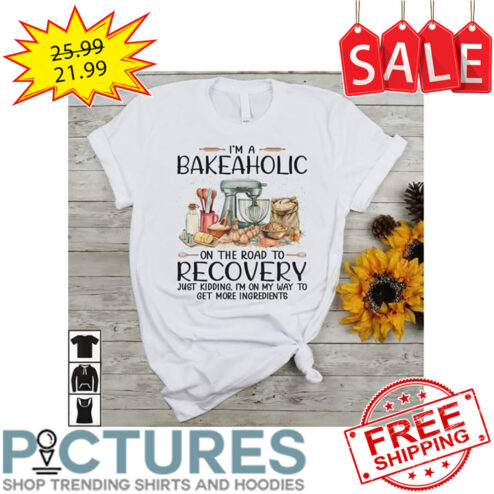 I'm A Bakeaholic On The Road To Recovery Just Kidding I'm On My Way To Get More Ingredients shirt