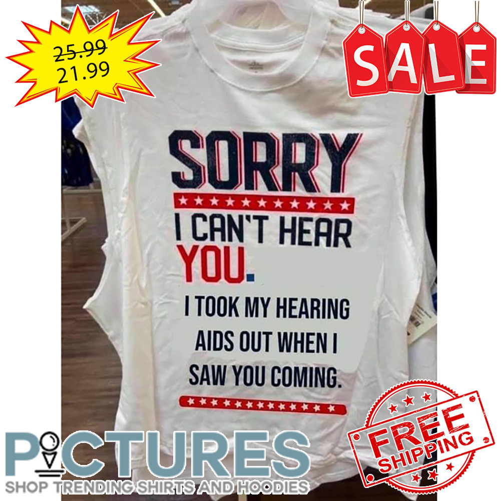 Sorry I Can't Hear You I Took My Hearing Aids Out When I Saw You Coming shirt