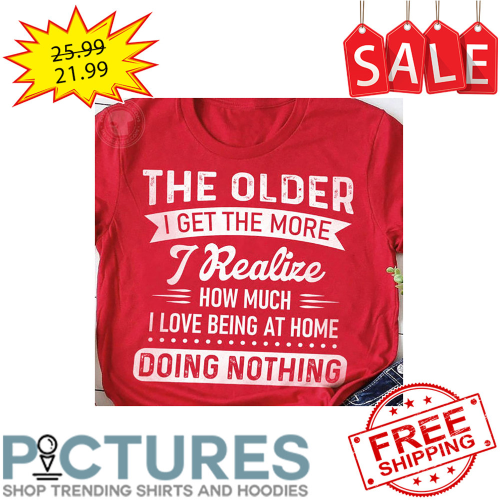 The Older I Get The More I Realize How Much I Love Being At Home Doing Nothing shirt