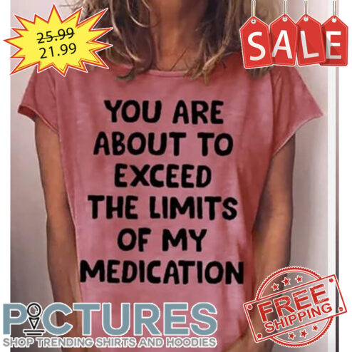 You Are About To Exceed The Limits Of My Medication shirt