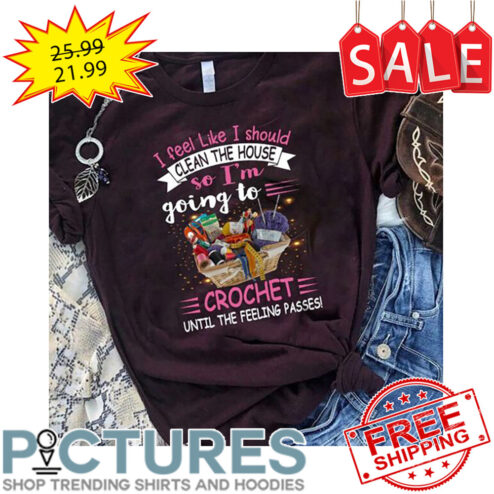 I Feel Like I Should Clean The House So I'm Going To Crochet Until The Feeling Passes shirt