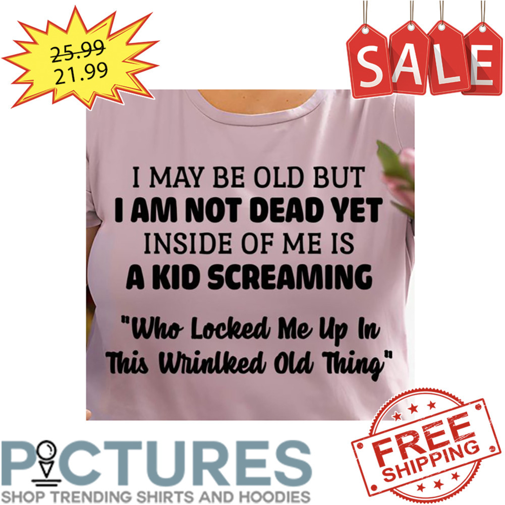 I May Be Old But I Am Not Dead Yet Inside of Me Is A Kid Screaming Who Locked Me Up In This Wrinlked Old Thing shirt