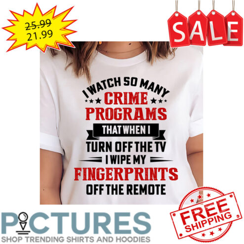 I Watch So Many Crime Programs That When I Turn Off The TV I Wipe My Fingerprints Off The Remote shirt