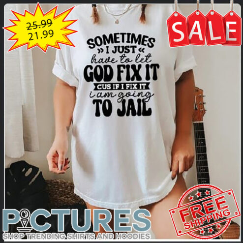 Sometimes I Just Have To Let God Fix It Cus If I Fix It I Am Going To Jail shirt
