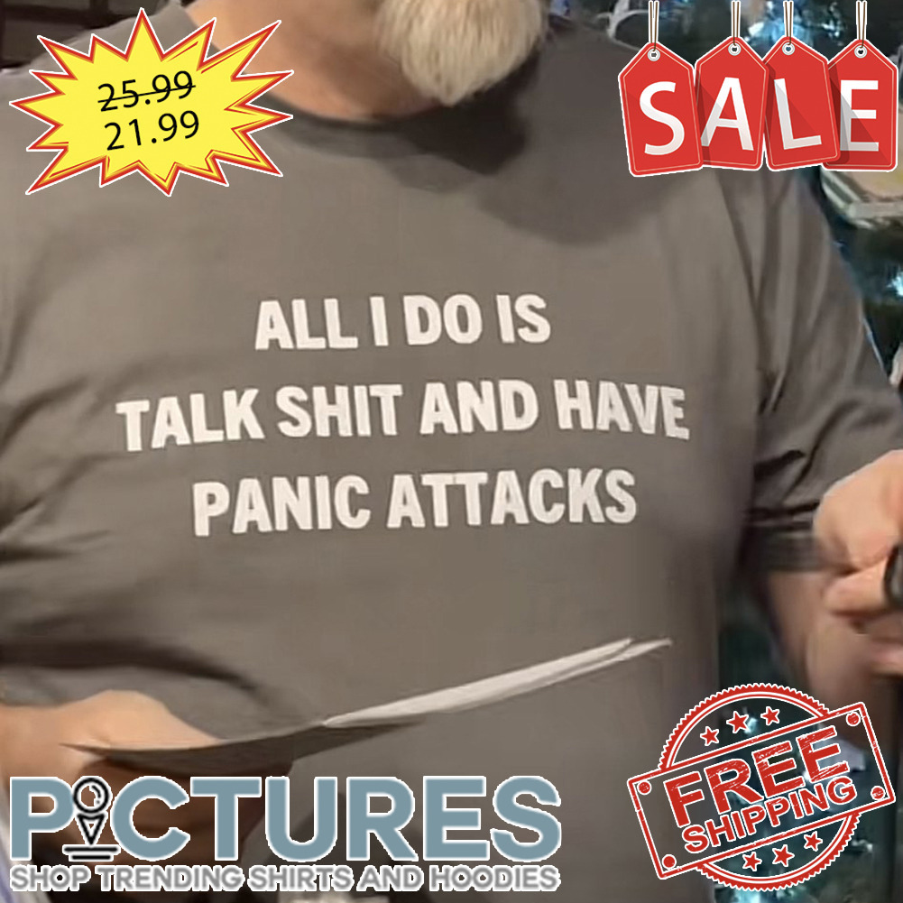 All I Do Is Talk Shit And Have Panic Attacks shirt