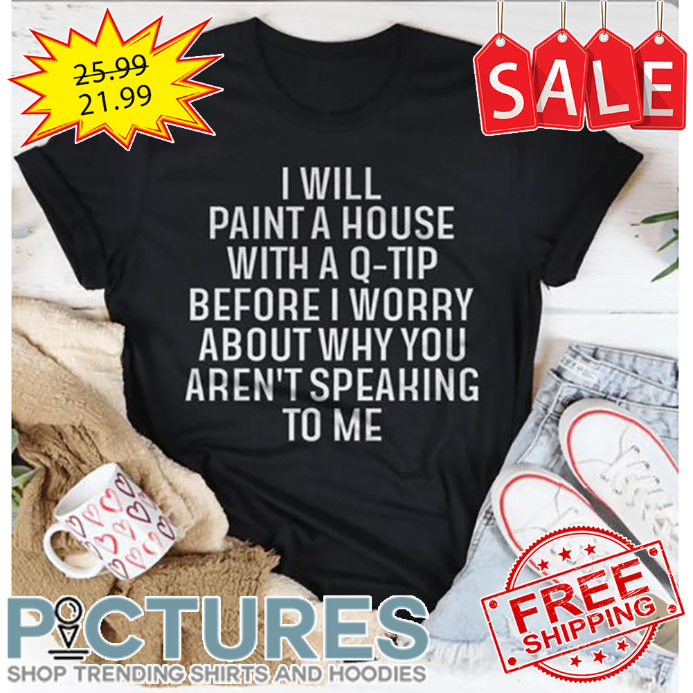 I Will Paint A House With A Q-Tip Before I Worry About Why You Aren't Speaking To Me shirt