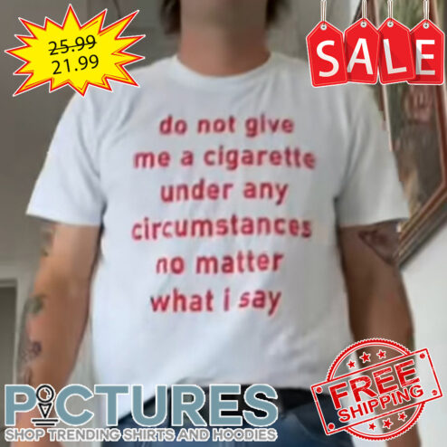 Do Not Give Me A Cigarette Under Any Circumstances No Matter What I Say shirt