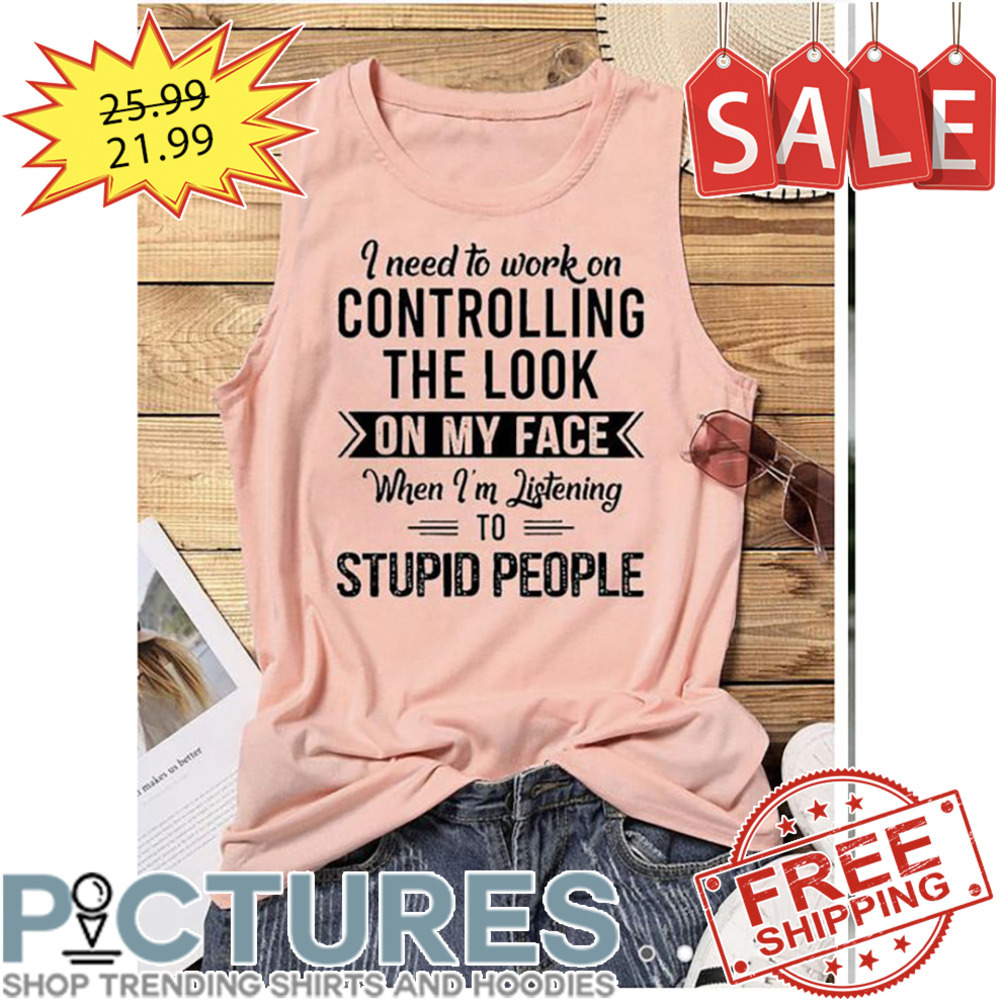 I Need To Work On Controlling The Look On My Face When I'm Listening To Stupid People shirt
