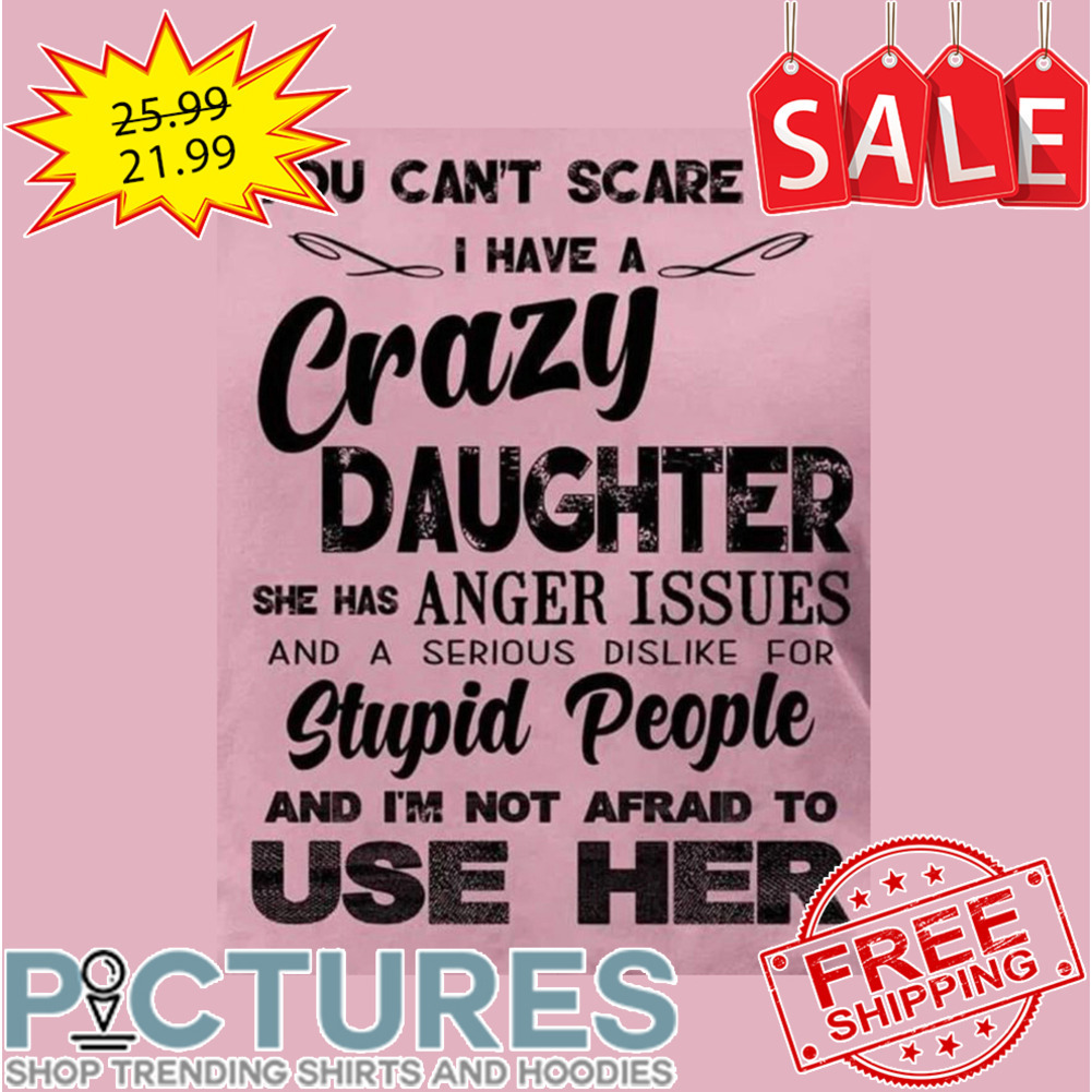 You Can't Scare Me I Have A Crazy Daughter She Has Anger Issues And A Serious Dislike For Stupid People And I'm Not Afraid To Use Her shirt
