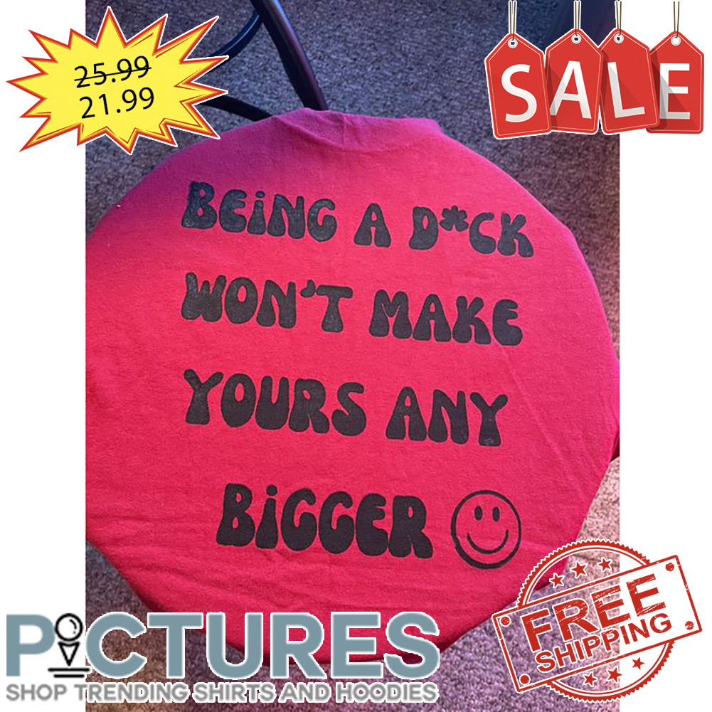 Being A Dick Won't Make Yours Any Bigger shirt