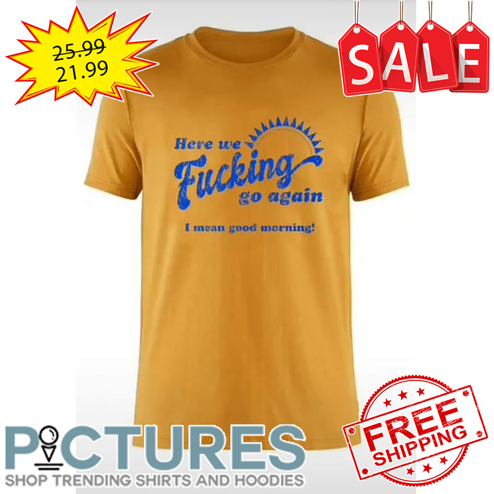 Here We Fucking Go Again I Mean Good Morning Vintage shirt