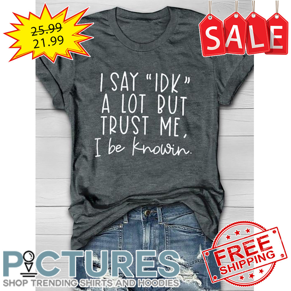 I Say IDK A Lot But Trust Me I Be Knowin shirt