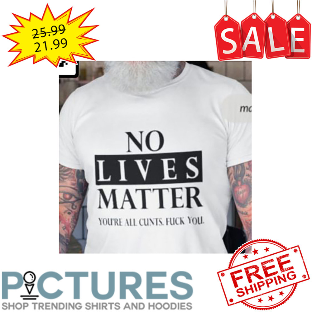 No Lives Matter You're All Cunts Fuck You shirt