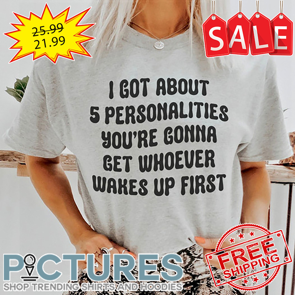 I Got About 5 Personalities You're Gonna Get Whoever Wakes Up First shirt