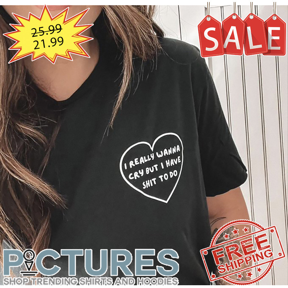 I Really Wanna Cry But I Have Shit To Do shirt