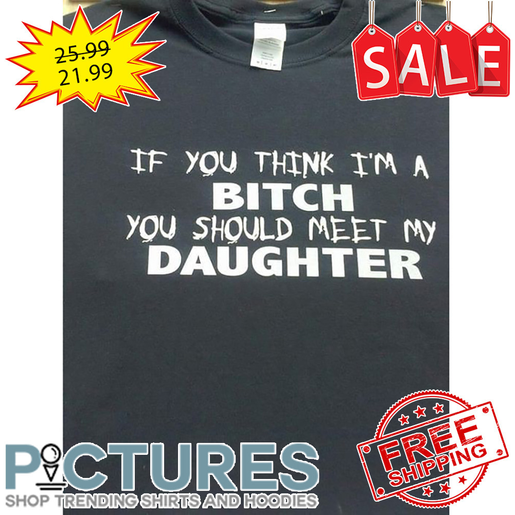 If You Think I'm A Bitch You Should Meet My Daughter shirt