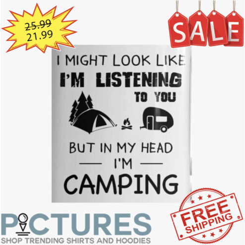 I Might Look Like I'm Listening To You But In My Head I'm Camping shirt