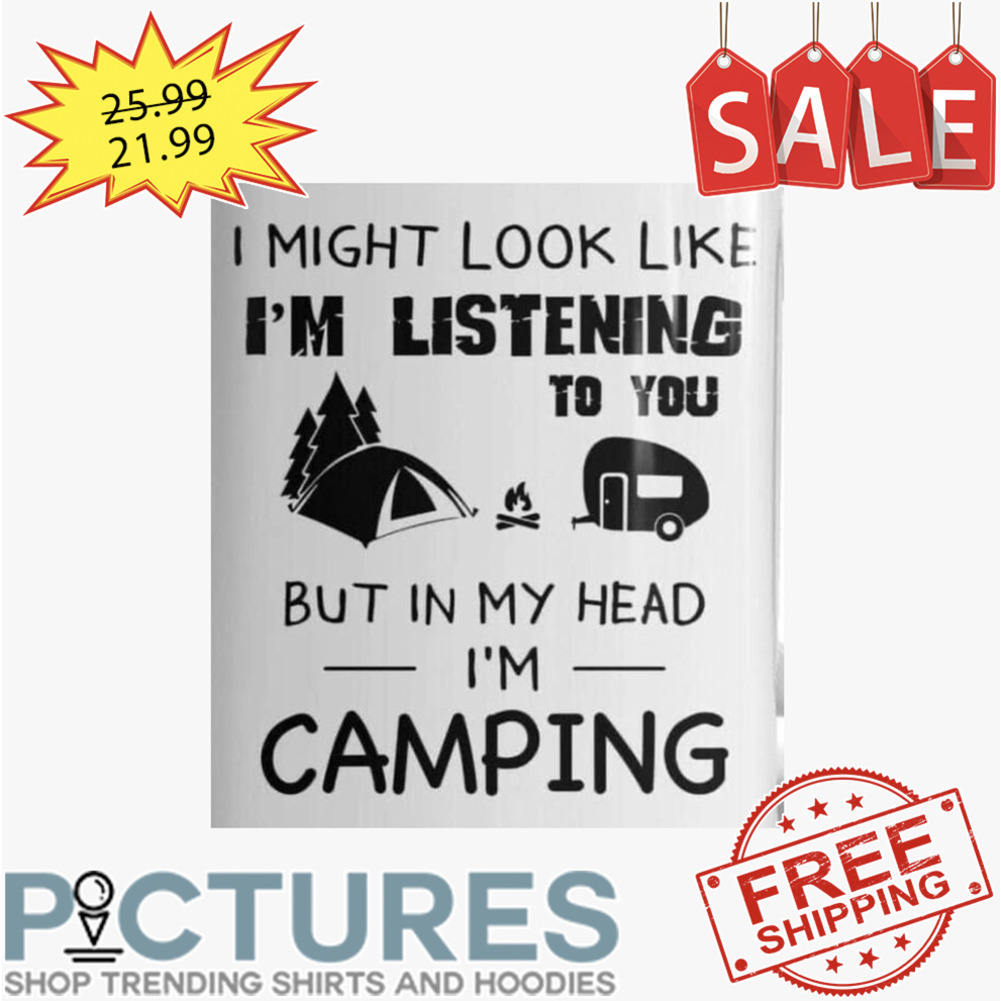 I Might Look Like I'm Listening To You But In My Head I'm Camping shirt