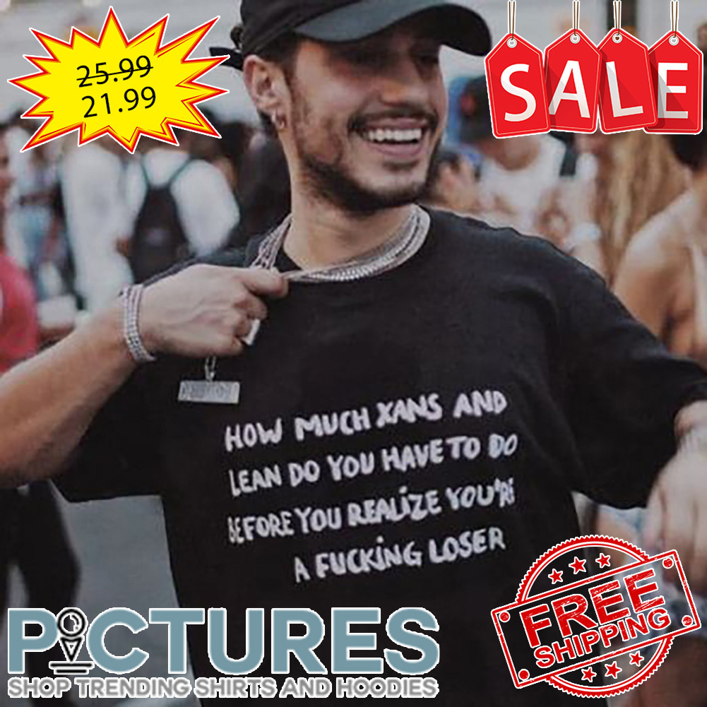 How Much Xans And Lean Do You Have To Do Before You Realize You're A Fucking Loser shirt
