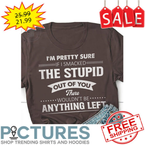 I'm Pretty Sure If I Smacked The Stupid Out Of You There Wouldn't Be Anything Left shirt