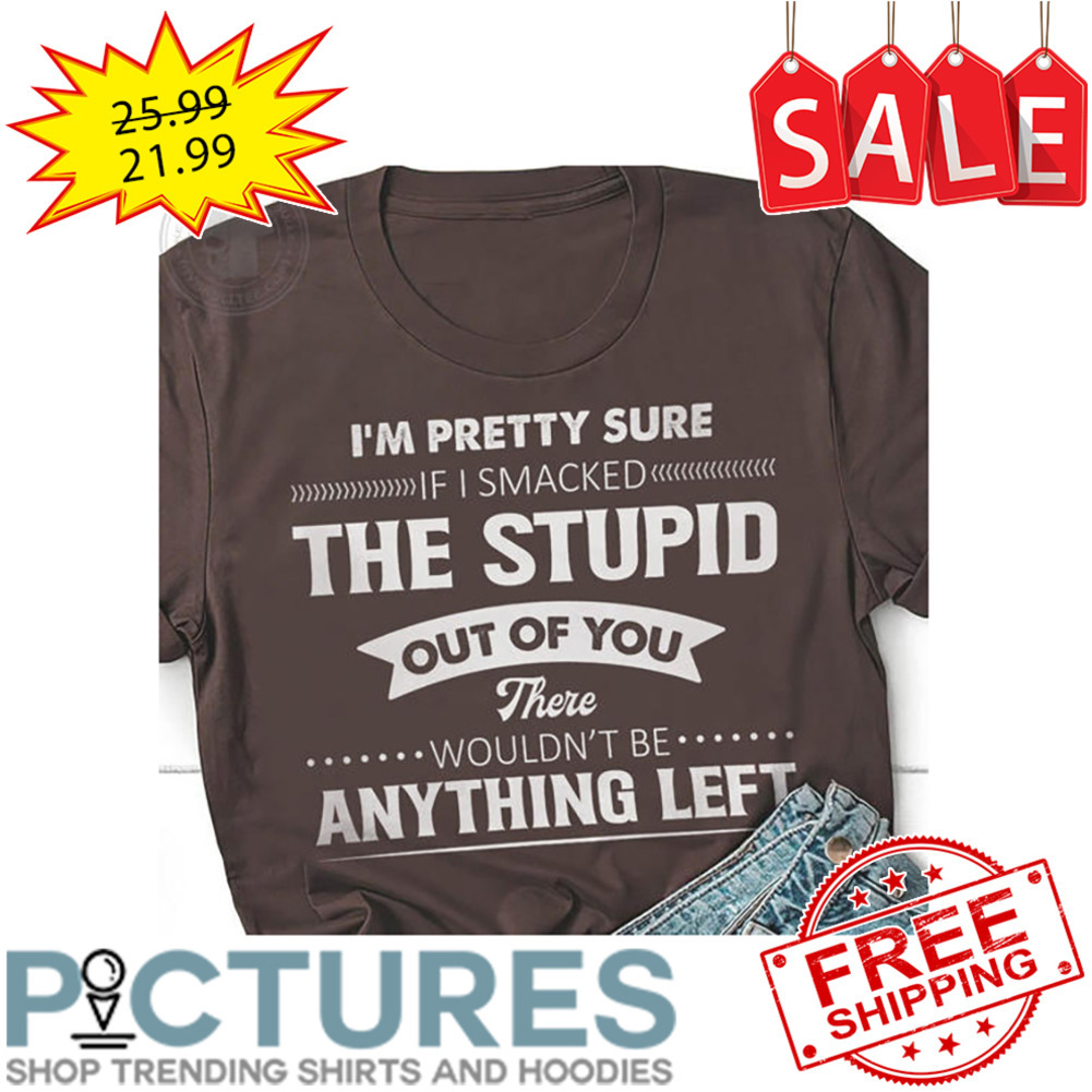 I'm Pretty Sure If I Smacked The Stupid Out Of You There Wouldn't Be Anything Left shirt