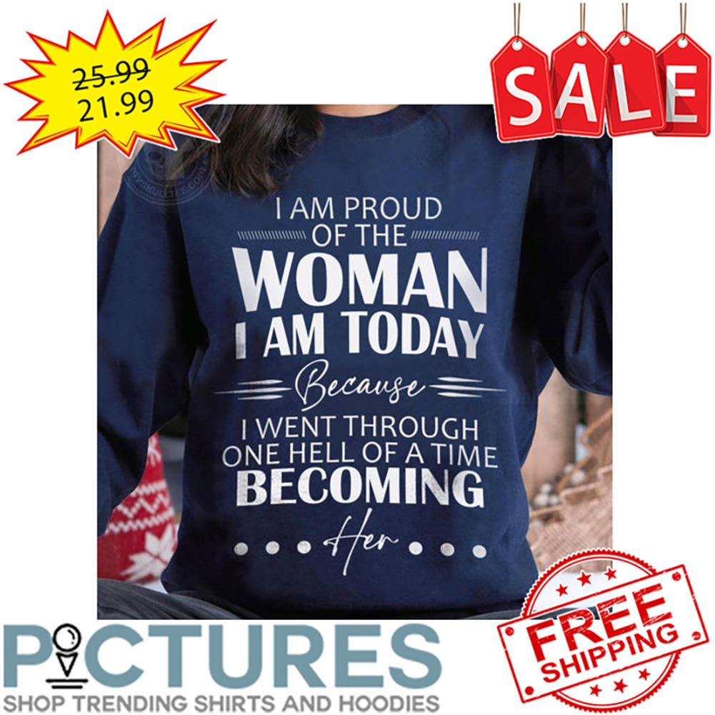 I Am Proud Of The Woman I Am Today Because I Went Through One Hell Of A Time Becoming Her shirt