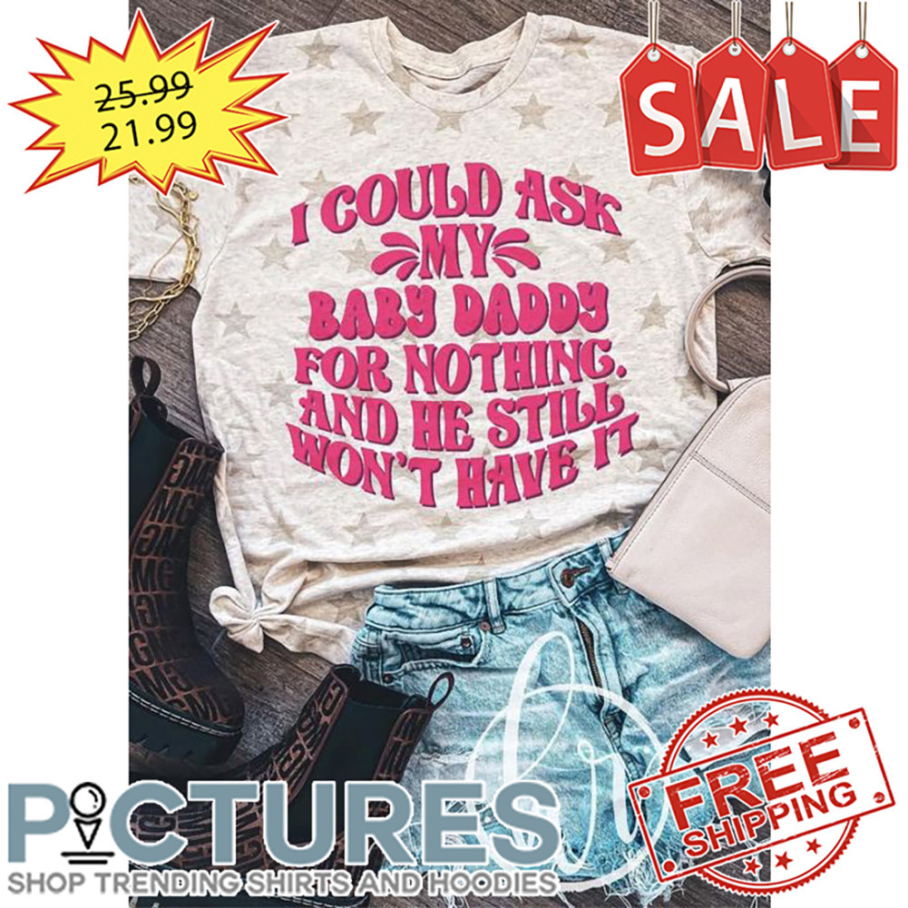 I Could Ask My Baby Daddy For Nothing And He Still Won't Have It shirt