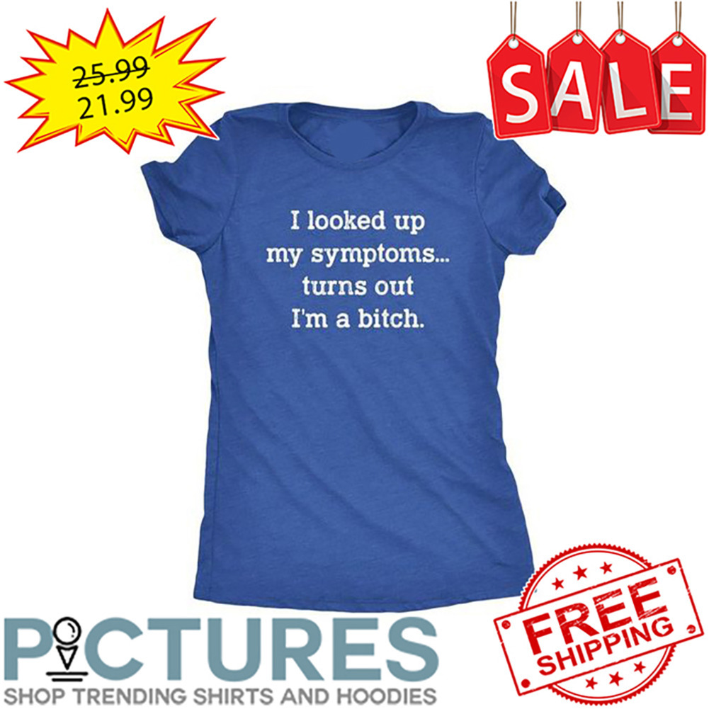 I Looked Up My Symptoms Turns Out I'm A Bitch shirt