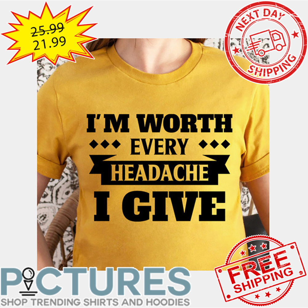 I'm Worth Every Headache I Give shirt