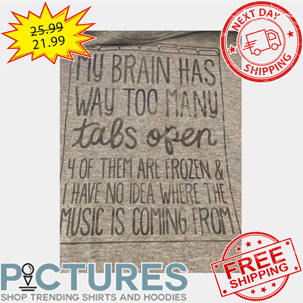 My Brain Has Way Too Many Tabs Open 4 Of Them Are Frozen And I Have No Idea Where The Music Is Coming From shirt