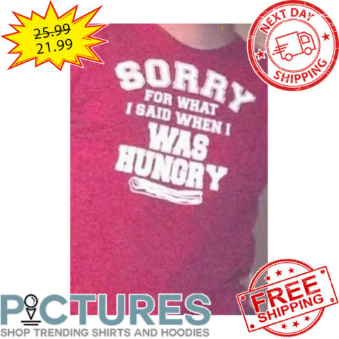 Sorry For What I Said When I Was Hungry shirt