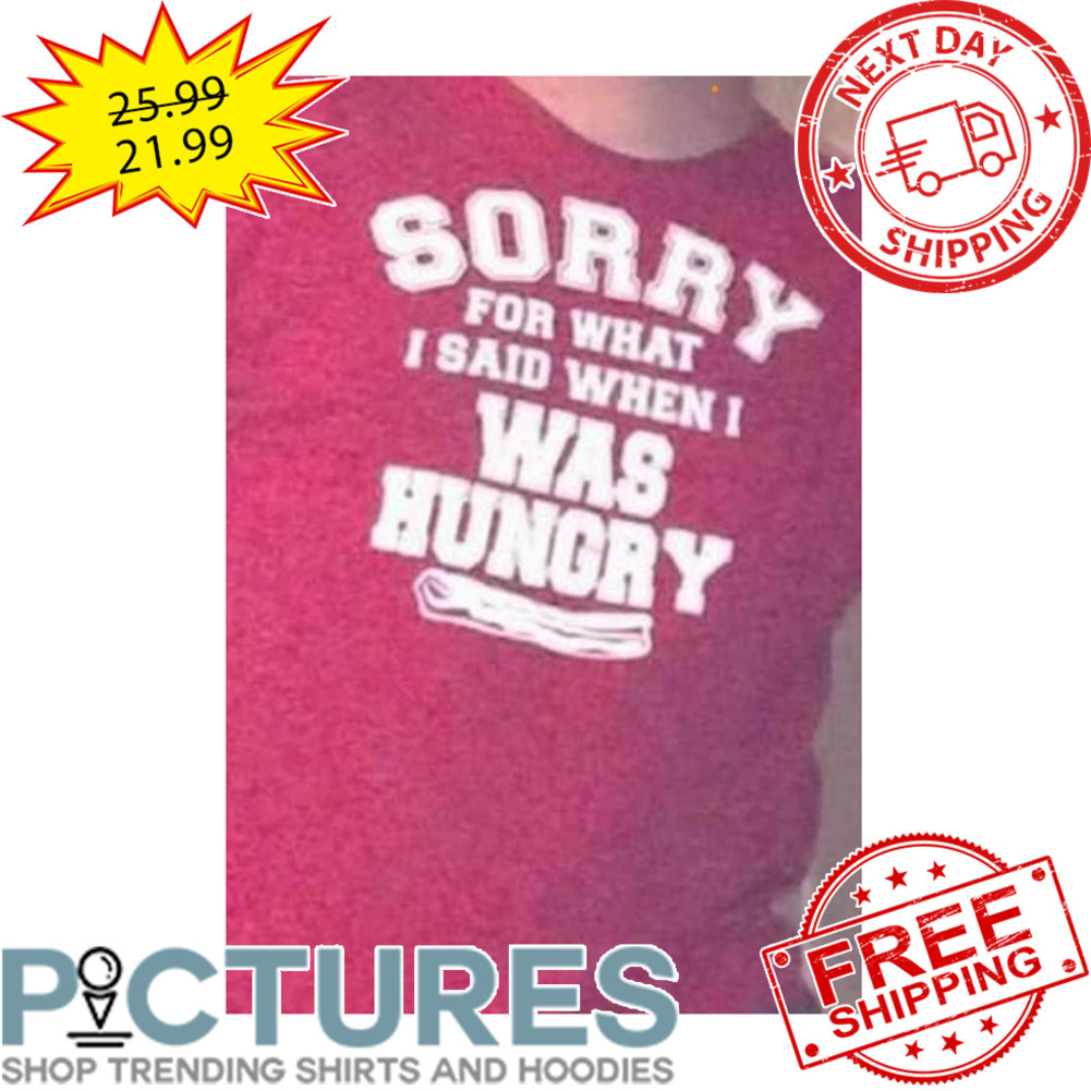 Sorry For What I Said When I Was Hungry shirt