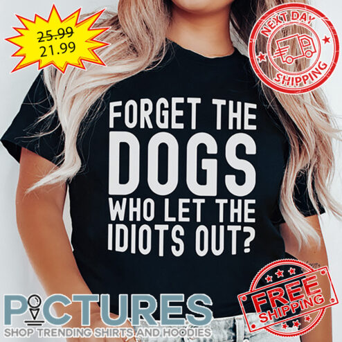 Forget The Dogs Who Let THe Idiots Out shirt