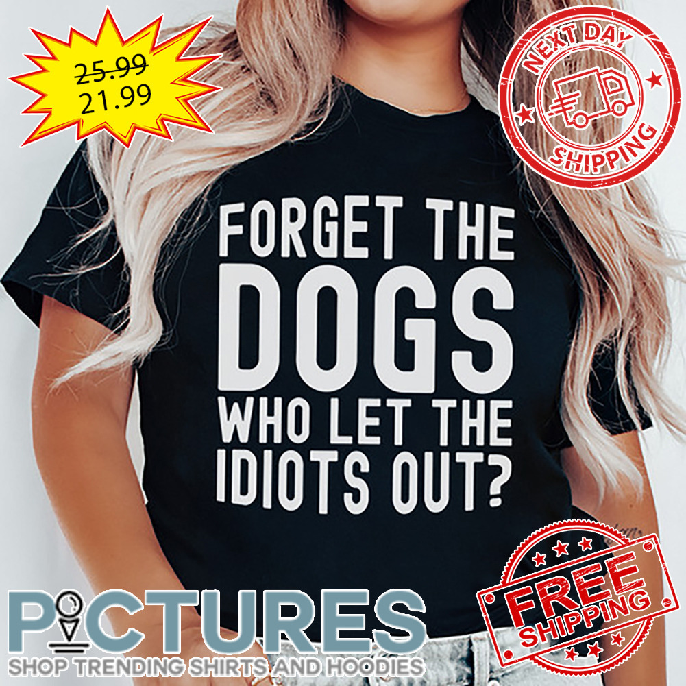 Forget The Dogs Who Let THe Idiots Out shirt
