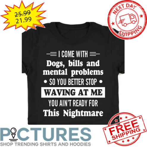I Come With Dogs Bills And Mental Problems So You Better Stop Waving At Me You Ain't Ready For This Nightmare shirt