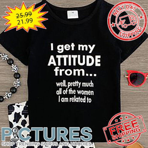 I Get My Attitude From Well Pretty Much All Of The Women I Am Related To shirt