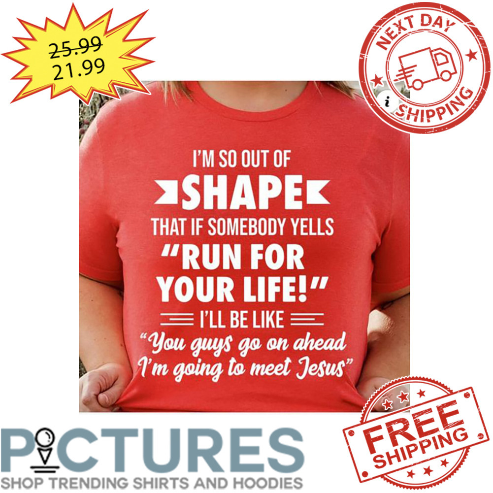 I'm So Out Of Shape That If Somebody tells Run For Your Life I'll Be Like You Goys Go On Ahead I'm Going To Meet Jesus shirt