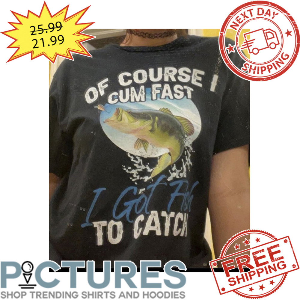 Of Course I Cum Fast I Got Fish To Catch shirt