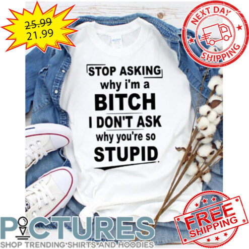 Stop Asking Why I'm A Bitch I Don 't Ask Why You're So Stupid shirt