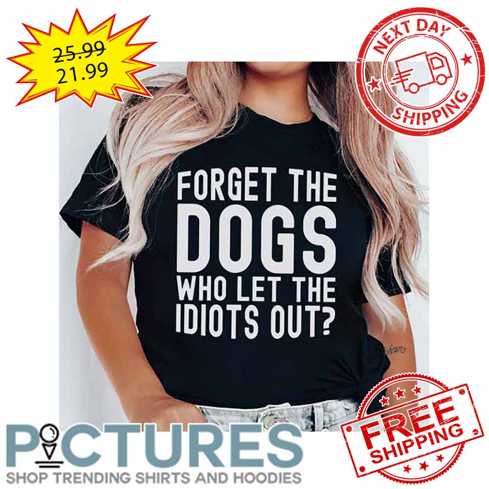 Forget The Dogs Who Let The Idiots Out shirt