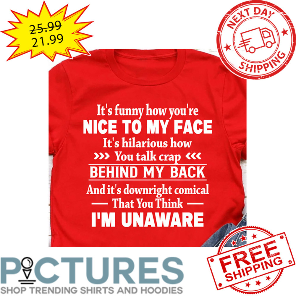 It's Funny How You're Nice To My Face It's Hilarious How You Talk Crap Behind My Back And It's Downright Comical That You Think I'm Unaware shirt