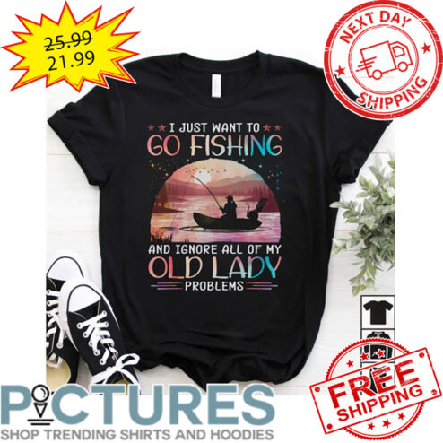 I Just Want To Go Fishing And Ignore All Of My Old Lady Problems shirt