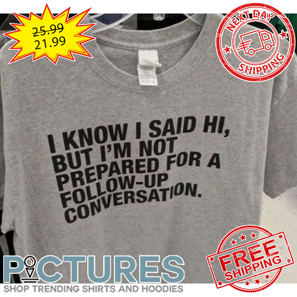 I Know I Said Hi But I'm Not Prepared For A Follow-up Conversation shirt
