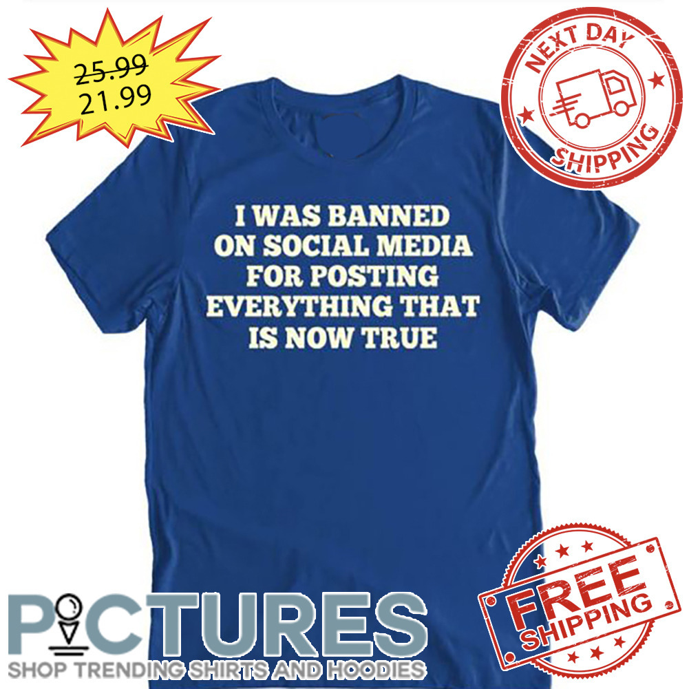 I Was Banned On Social Media For Posting Everything That Is Now True shirt