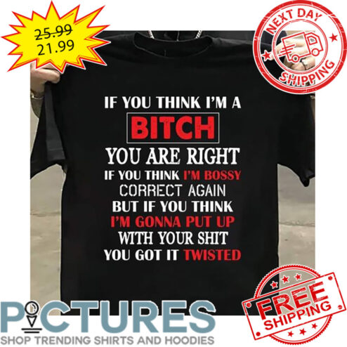 If You Think I'm A Bitch You Are Right If You Think I'm Bossy Correct Again But If You THink I'm Gonna Put Up With Your Shit You Got It Twisted shirt
